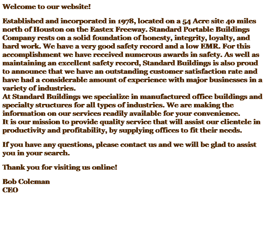 Text Box: Welcome to our website! 
Established and incorporated in 1978, located on a 54 Acre site 40 miles north of Houston on the Eastex Freeway. Standard Portable Buildings Company rests on a solid foundation of honesty, integrity, loyalty, and hard work. We have a very good safety record and a low EMR. For this accomplishment we have received numerous awards in safety. As well as maintaining an excellent safety record, Standard Buildings is also proud to announce that we have an outstanding customer satisfaction rate and have had a considerable amount of experience with major businesses in a variety of industries.
At Standard Buildings we specialize in manufactured office buildings and specialty structures for all types of industries. We are making the information on our services readily available for your convenience. 
It is our mission to provide quality service that will assist our clientele in productivity and profitability, by supplying offices to fit their needs. 
If you have any questions, please contact us and we will be glad to assist you in your search. 
Thank you for visiting us online! 
Bob Coleman
CEO 
 
 
 
 
This is the first page of your Web site that visitors will see. On this page, explain your sites purpose, content, and layout. Include tips on how to move through your site and where to find key information.
Change the picture to one of your own, such as a picture of your company.
