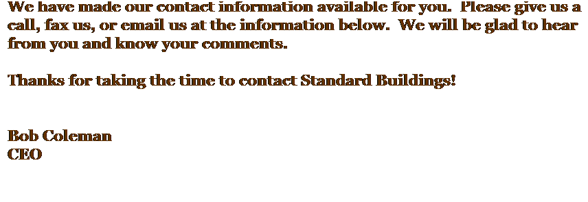 Text Box: We have made our contact information available for you.  Please give us a call, fax us, or email us at the information below.  We will be glad to hear from you and know your comments.
 
Thanks for taking the time to contact Standard Buildings!
 
 
Bob Coleman
CEO
This is the first page of your Web site that visitors will see. On this page, explain your sites purpose, content, and layout. Include tips on how to move through your site and where to find key information.
Change the picture to one of your own, such as a picture of your company.
