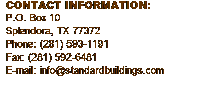 Text Box: CONTACT INFORMATION:
P.O. Box 10
Splendora, TX 77372
Phone: (281) 593-1191
Fax: (281) 592-6481
E-mail: info@standardbuildings.com
