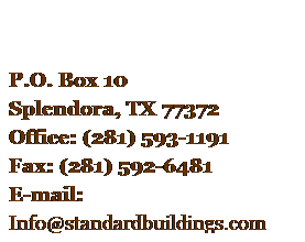 Text Box:  
    
P.O. Box 10
Splendora, TX 77372
Office: (281) 593-1191
Fax: (281) 592-6481
E-mail: 
Info@standardbuildings.com
