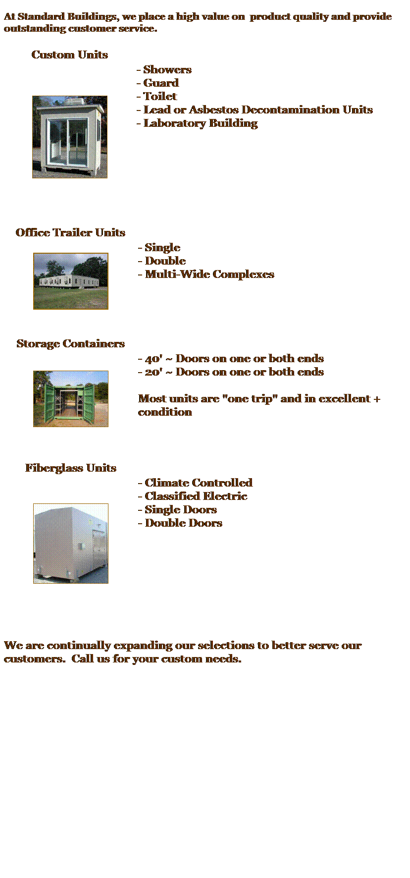 Text Box:  
At Standard Buildings, we place a high value on  product quality and provide outstanding customer service.
 
Custom Units
 

- Showers
- Guard
- Toilet
- Lead or Asbestos Decontamination Units
- Laboratory Building
 
 
 
 
 
 
 
 
Office Trailer Units
 

- Single
- Double
- Multi-Wide Complexes
 
 
 
 
 
Storage Containers
 

- 40' ~ Doors on one or both ends
- 20' ~ Doors on one or both ends
 
Most units are "one trip" and in excellent + condition
 
 
 
 
Fiberglass Units
 

- Climate Controlled 
- Classified Electric
- Single Doors
- Double Doors 
 
 
 
 
 
 
 
 
 
We are continually expanding our selections to better serve our customers.  Call us for your custom needs.
 
This is the first page of your Web site that visitors will see. On this page, explain your sites purpose, content, and layout. Include tips on how to move through your site and where to find key information.
Change the picture to one of your own, such as a picture of your company.
